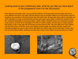 Looking back at your preliminary task, what do you feel you have learnt in the progression from it to the full product From looking at the prelim task I can see that the editing in the final product and the prelim task are so much different and that in the prelim task the filming is not as smoothly edited as our final product also the transitions are smoother in the final product than the prelim task. We have also been able to use better use of film elements to create our final product and this was used in good effect in setting the narrative of the film. Using film language we have been able to create a better character build of our characters and also using costume to show off our ideologies of the film of modern society. We were also to create captions that suited our film in the style that we wanted and that suited the film. We were able to be more creative with the final version of the film using more stylised camera angles and effects and also create more interesting images and use of colour which was black and white to help convey that it was a dream, also the use of the blurred effect, shakiness and also slow motion which helped convey the story as a dream.  