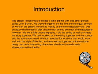 Introduction The project I chose was to create a film I did this with one other person called John Burton. We worked together on this film and did equal amount of work on the project he worked mostly on the cinematography as I was an actor which means I didn’t have much time to do much cinematography however I did do a little cinematography. I did the acting as well as create the story together. We both worked on the editing together and the sounds and the soundtrack used. We both scouted for locations that would work well with the style of the film, and also worked together on the costume design to create interesting characters also how it would create stereotypes within the film. 