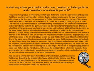 In what ways does your media product use, develop or challenge forms and conventions of real media products? The genre of my product is hybrid of a psychological thriller and horror the conventions of this genre that I have used are: having a killer, a Victim, Death, Isolated locations and the style of colour and editing used in the film. Also the conventions of Thriller that I have used are: the use of the camera shots are of point of view which is a convention of Thriller also the use of dim lighting that is used. This was vital to our film success as it would help bring audiences into the cinema to watch the film as they can identify well with the genre, however we did make slight changes to make it different to other films of the same genre we chose to have a male victim which is a little different to the norm as the genre usually features a female victim also we have chose to make the film up to date and relevant to today's society by having the killer wearing a hood over his head to hide his face as this is relevant at this moment in time. we thought our innovations would be successful as people could link with the relevance of the film and today’s society but also that the film was a little different than other films of the same genre. Due to our audience feedback we found that these innovations worked well, the use of the point of view shots that were used they thought were really effective and helped build the suspense one of the feedback said “there were some interesting angles and the angle from over the shoulder was effective as well as the point of view angle”. As our film is an opening sequence we made sure that we set the narrative and introduced the protagonist and other main character these two characters are predominantly seen in the opening and the audience is immediately shown who the two main characters are due to the shots that are used.  Also we are to set the story as we film in black and white to convey to the audience that this is a dream that the protagonist is having which will later become true. They are shown this as right at the end of the sequence the protagonist awakens as we introduce the title of the film. This was done well as the audience feedback we got, one audience member said “Well it’s a dream isn't it”. 