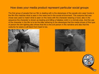How does your media product represent particular social groups The first group of people that our film is dealing with is the stereotype of the people who wear hoods in the film this matches what is seen in the news and in the social environment. The costume that was chose was used to match what is seen on the news with the character wearing a hood, also in the sequence the character is shown as beating and killing a helpless victim in a remote area. And the use of the character in the film is to be the killer adhering to the stereotype that the media shows of this type of person the dim lighting also shows that this is the evil person in the narrative and also that the costume he wears is all black from head to toe.  