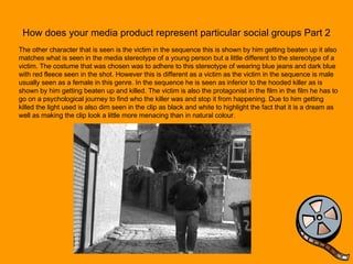 How does your media product represent particular social groups Part 2 The other character that is seen is the victim in the sequence this is shown by him getting beaten up it also matches what is seen in the media stereotype of a young person but a little different to the stereotype of a victim. The costume that was chosen was to adhere to this stereotype of wearing blue jeans and dark blue with red fleece seen in the shot. However this is different as a victim as the victim in the sequence is male usually seen as a female in this genre. In the sequence he is seen as inferior to the hooded killer as is shown by him getting beaten up and killed. The victim is also the protagonist in the film in the film he has to go on a psychological journey to find who the killer was and stop it from happening. Due to him getting killed the light used is also dim seen in the clip as black and white to highlight the fact that it is a dream as well as making the clip look a little more menacing than in natural colour. 