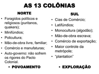 AS 13 COLÔNIAS
          NORTE                                SUL
• Foragidos políticos e          •   Cias de Comércio;
  religiosos (puritanos,
                                 •   Latifúndios;
  quakers);
                                 •   Monocultura (algodão);
• Minifúndios;
• Policultura;                   •   Mão-de-obra escrava;
• Mão-de-obra livre, familiar;   •   Comércio de exportação;
• Comércio e manufaturas;        •   Maior controle da
                                     metrópole;
• Auto-governo: não sofrem
  os rigores do Pacto            •   “plantation”
  Colonial.
     • POVOAMENTO                      • EXPLORAÇÃO
 
