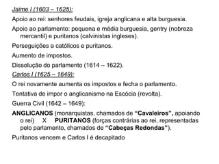 Jaime I (1603 – 1625):
Apoio ao rei: senhores feudais, igreja anglicana e alta burguesia.
Apoio ao parlamento: pequena e média burguesia, gentry (nobreza
  mercantil) e puritanos (calvinistas ingleses).
Perseguições a católicos e puritanos.
Aumento de impostos.
Dissolução do parlamento (1614 – 1622).
Carlos I (1625 – 1649):
O rei novamente aumenta os impostos e fecha o parlamento.
Tentativa de impor o anglicanismo na Escócia (revolta).
Guerra Civil (1642 – 1649):
ANGLICANOS (monarquistas, chamados de “Cavaleiros”, apoiando
  o rei) X PURITANOS (forças contrárias ao rei, representadas
  pelo parlamento, chamados de “Cabeças Redondas”).
Puritanos vencem e Carlos I é decapitado
 