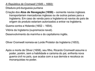 A República de Cromwell (1649 – 1660):
Ditadura pró-burguesia puritana
Criação dos Atos de Navegação (1650) – somente navios ingleses
   transportariam mercadorias inglesas ou de outros países para a
   Inglaterra. Em caso de venda para a Inglaterra só navios do país de
   origem do produto estariam autorizados a entrar na Inglaterra.
Guerra contra a Holanda (1652 – 1654).
Vitória da Inglaterra (supremacia naval).
Desenvolvimento da marinha e do capitalismo inglês.


Oliver Cromwell nomeia-se Lorde Protetor da Inglaterra (1653).

Após a morte de Oliver (1658), seu filho, Ricardo Cromwell assume o
  poder, porém, sem a habilidade e carisma do pai, enfrenta nova
  guerra civil no país, que acaba com a sua derrota e recoloca os
  monarquistas no poder.
 