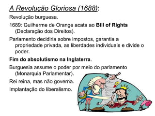 A Revolução Gloriosa (1688):
Revolução burguesa.
1689: Guilherme de Orange acata ao Bill of Rights
  (Declaração dos Direitos).
Parlamento decidiria sobre impostos, garantia a
  propriedade privada, as liberdades individuais e divide o
  poder.
Fim do absolutismo na Inglaterra.
Burguesia assume o poder por meio do parlamento
  (Monarquia Parlamentar).
Rei reina, mas não governa.
Implantação do liberalismo.
 