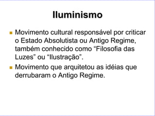 Iluminismo
   Movimento cultural responsável por criticar
    o Estado Absolutista ou Antigo Regime,
    também conhecido como “Filosofia das
    Luzes” ou “Ilustração”.
   Movimento que arquitetou as idéias que
    derrubaram o Antigo Regime.
 