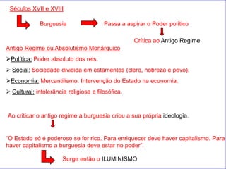 Séculos XVII e XVIII

              Burguesia                 Passa a aspirar o Poder político

                                                   Crítica ao Antigo Regime
Antigo Regime ou Absolutismo Monárquico
Política: Poder absoluto dos reis.
 Social: Sociedade dividida em estamentos (clero, nobreza e povo).
Economia: Mercantilismo. Intervenção do Estado na economia.
 Cultural: intolerância religiosa e filosófica.



Ao criticar o antigo regime a burguesia criou a sua própria ideologia.


“O Estado só é poderoso se for rico. Para enriquecer deve haver capitalismo. Para
haver capitalismo a burguesia deve estar no poder”.

                       Surge então o ILUMINISMO
 