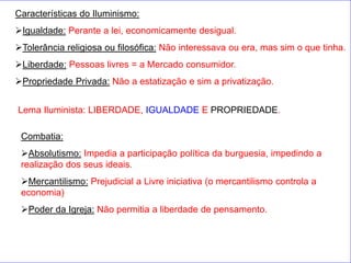 Características do Iluminismo:
Igualdade: Perante a lei, economicamente desigual.
Tolerância religiosa ou filosófica: Não interessava ou era, mas sim o que tinha.
Liberdade: Pessoas livres = a Mercado consumidor.
Propriedade Privada: Não a estatização e sim a privatização.


Lema Iluminista: LIBERDADE, IGUALDADE E PROPRIEDADE.

 Combatia:
 Absolutismo: Impedia a participação política da burguesia, impedindo a
 realização dos seus ideais.
 Mercantilismo: Prejudicial a Livre iniciativa (o mercantilismo controla a
 economia)
 Poder da Igreja: Não permitia a liberdade de pensamento.
 