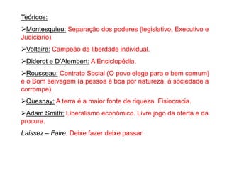 Teóricos:
Montesquieu: Separação dos poderes (legislativo, Executivo e
Judiciário).
Voltaire: Campeão da liberdade individual.
Diderot e D’Alembert: A Enciclopédia.
Rousseau: Contrato Social (O povo elege para o bem comum)
e o Bom selvagem (a pessoa é boa por natureza, à sociedade a
corrompe).
Quesnay: A terra é a maior fonte de riqueza. Fisiocracia.
Adam Smith: Liberalismo econômico. Livre jogo da oferta e da
procura.
Laissez – Faire. Deixe fazer deixe passar.
 
