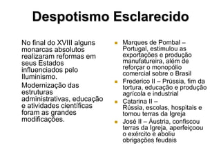 Despotismo Esclarecido
No final do XVIII alguns       Marques de Pombal –
monarcas absolutos              Portugal, estimulou as
realizaram reformas em          exportações e produção
seus Estados                    manufatureira, além de
influenciados pelo              reforçar o monopólio
                                comercial sobre o Brasil
Iluminismo.
                               Frederico II – Prússia, fim da
Modernização das                tortura, educação e produção
estruturas                      agrícola e industrial
administrativas, educação      Catarina II –
e atividades científicas        Rússia, escolas, hospitais e
foram as grandes                tomou terras da Igreja
modificações.                  José II – Áustria, confiscou
                                terras da Igreja, aperfeiçoou
                                o exército e aboliu
                                obrigações feudais
 