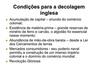 Condições para a decolagem
               inglesa
   Acumulação de capital – oriundo do comércio
    colonial;
   Existência de matéria-prima – grande reservas de
    minério de ferro e carvão, o algodão foi essencial
    nesse momento;
   Abundância de mão-de-obra barata – desde a Lei
    dos Cercamentos de terras
   Mercados consumidores - seu poderio naval
    permitiu a construção de um imenso império
    colonial e o domínio do comércio mundial.
   Revolução Gloriosa
 