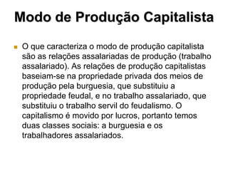 Modo de Produção Capitalista
   O que caracteriza o modo de produção capitalista
    são as relações assalariadas de produção (trabalho
    assalariado). As relações de produção capitalistas
    baseiam-se na propriedade privada dos meios de
    produção pela burguesia, que substituiu a
    propriedade feudal, e no trabalho assalariado, que
    substituiu o trabalho servil do feudalismo. O
    capitalismo é movido por lucros, portanto temos
    duas classes sociais: a burguesia e os
    trabalhadores assalariados.
 