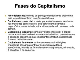 Fases do Capitalismo
   Pré-capitalismo: o modo de produção feudal ainda predomina,
    mas já se desenvolvem relações capitalistas.
   Capitalismo comercial: a maior parte dos lucros concentra-se
    nas mãos dos comerciantes, que constituem a camada
    hegemônica da sociedade; o trabalho assalariado torna-se mais
    comum.
   Capitalismo industrial: com a revolução industrial, o capital
    passa a ser investido basicamente nas industrias, que se tornam
    à atividade econômica mais importante; o trabalho assalariado
    firma-se definitivamente.
   Capitalismo financeiro: os bancos e outras instituições
    financeiras passam a controlar as demais atividades
    econômicas, através de financiamentos à agricultura, a industria,
    à pecuária, e ao comercio.
 