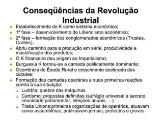 Conseqüências da Revolução
               Industrial
   Estabelecimento do K como sistema econômico;
   1ª fase – desenvolvimento do Liberalismo econômico;
   2ª fase – formação dos conglomerados econômicos (Trustes,
    Cartéis);
   Abriu caminho para a produção em série, produtividade e
    massificação dos produtos;
   O K financeiro deu origem ao Imperialismo;
   Burguesia K tornou-se a camada politicamente dominante;
   Ocorrência do Êxodo Rural e crescimento acelerado das
    cidades;
   Formação das camadas operárias e suas primeiras reações
    contra a sua situação:
     Luddita: quebra das máquinas.
     Cartismo: propostas definidas (sufrágio universal e secreto,
       imunidade parlamentar, eleições anuais, ...)
     Trade Unions:primeiras organizações de operários, atuavam
       como assembléias, publicavam jornais, protestos e greves.
 