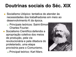 Doutrinas sociais do Séc. XIX
    Socialismo Utópico: tentativa de atender às
     necessidades dos trabalhadores em meio ao
     desenvolvimento K da época.
      Principais teóricos: Saint-Simon, Louis Blanc e

       Charles Fourier.
   Socialismo Científico:defendia a
    apropriação coletiva dos meios
    de produção, pela via
    revolucionária e pela ditadura do
    proletariado, uma etapa
    provisória para o Comunismo.
      Principal teórico: Karl Marx.
 