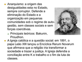    Anarquismo: a origem das
    desigualdades esta no Estado,
    sempre corruptor. Defende a
    eliminação do Estado e a
    organização em pequenas
    comunidades sob o regime de auto-
    gestão, sem classes sociais e sem
    forças coercitivas.
     Principais teóricos: Bakunin,
       Proudhon.
   A Igreja católica e a questão social: em 1891, o
    papa Leão XIII lançou a Encíclica Rerum Novarum
    que afirmava que a religião iria transformar a
    sociedade e trazer a justiça. A Igreja defendia a
    conciliação entre K e trabalho e o fim da luta de
    classes.
 