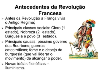 Antecedentes da Revolução
                 Francesa
   Antes da Revolução a França vivia
    o Antigo Regime;
   Principais classes sociais: Clero (1
    estado), Nobreza (2 estado),
    Burguesia e povo (3 estado).
   Principais causas: péssimo governo
    dos Bourbons; guerras
    catastróficas; fome e o desejo da
    burguesia (que vai liderar o
    movimento) de alcançar o poder.
   Novas idéias filosóficas –
    Iluminismo.
 