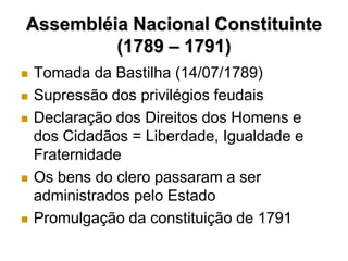 Assembléia Nacional Constituinte
         (1789 – 1791)
   Tomada da Bastilha (14/07/1789)
   Supressão dos privilégios feudais
   Declaração dos Direitos dos Homens e
    dos Cidadãos = Liberdade, Igualdade e
    Fraternidade
   Os bens do clero passaram a ser
    administrados pelo Estado
   Promulgação da constituição de 1791
 