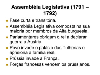 Assembléia Legislativa (1791 –
               1792)
   Fase curta e transitória.
   Assembléia Legislativa composta na sua
    maioria por membros da Alta burguesia.
   Parlamentares obrigam o rei a declarar
    guerra à Áustria.
   Povo invade o palácio das Tulherias e
    aprisiona a família real.
   Prússia invade a França.
   Forças francesas vencem os prussianos.
 