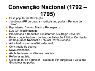 Convenção Nacional (1792 –
             1795)
   Fase popular da Revolução.
   Jacobinos (PP burguesia – radicais) no poder – Período do
    Terror.
   Pcp líderes: Danton, Marat e Robespierre.
   Luis XVI é guilhotinado.
   Proclamada a República e instaurado o sufrágio universal.
   Poder concentrado em Juntas: de Salvação Pública, Comissão
    de Segurança Nacional e Tribunal Revolucionário.
   Adoção do sistema métrico decimal.
   Construção do Louvre.
   Novo calendário.
   Abolição da escravidão nas colônias.
   Reforma agrária.
   Golpe de 09 de Termidor – queda da PP burguesia e volta dos
    Girondinos no poder.
 