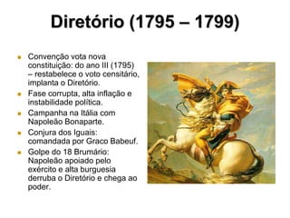 Diretório (1795 – 1799)
   Convenção vota nova
    constituição: do ano III (1795)
    – restabelece o voto censitário,
    implanta o Diretório.
   Fase corrupta, alta inflação e
    instabilidade política.
   Campanha na Itália com
    Napoleão Bonaparte.
   Conjura dos Iguais:
    comandada por Graco Babeuf.
   Golpe do 18 Brumário:
    Napoleão apoiado pelo
    exército e alta burguesia
    derruba o Diretório e chega ao
    poder.
 
