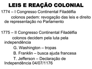 LEIS E REAÇÃO COLONIAL
1774 – I Congresso Continental Filadélfia
      colonos pedem: revogação das leis e direito
  de representação no Parlamento

1775 – II Congresso Continental Filadélfia
      colonos decidem pela luta pela
  independência
       G. Washington – tropas
       B. Franklin – busca ajuda francesa
       T. Jefferson – Declaração de
  Independência 04/07/1176
 