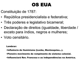 OS EUA
Constituição de 1787:
• República presidencialista e federativa;
• Três poderes e legislativo bicameral;
• Declaração de direitos (igualdade, liberdade /
  exceto para índios, negros e mulheres;
• Voto censitário.

   Lembrar:
   •Influência do Iluminismo (Locke, Montesquieu...).
   •Pioneiro movimento de rompimento do sistema colonial.
   •Influenciará Rev. Francesa e as independências na América.
 