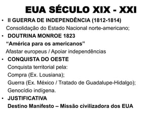 EUA SÉCULO XIX - XXI
• II GUERRA DE INDEPENDÊNCIA (1812-1814)
  Consolidação do Estado Nacional norte-americano;
• DOUTRINA MONROE 1823
  “América para os americanos”
  Afastar europeus / Apoiar independências
• CONQUISTA DO OESTE
   Conquista territorial pela:
   Compra (Ex. Lousiana);
   Guerra (Ex. México / Tratado de Guadalupe-Hidalgo);
   Genocídio indígena.
• JUSTIFICATIVA
   Destino Manifesto – Missão civilizadora dos EUA
 