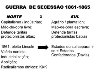 GUERRA DE SECESSÃO 1861-1865

   NORTE               X              SUL
Capitalismo / indústrias;   Agrário / plantation;
Mão-de-obra livre;          Mão-de-obra escrava;
Defende tarifas             Defende tarifas
protecionistas altas;       protecionistas baixas

1861: eleito Lincoln        Estados do sul separam-
Vitória nortista:           se = Estados
Industrialização;           Confederados (Davis)
Abolição;
Radicalismos étnicos: KKK
 