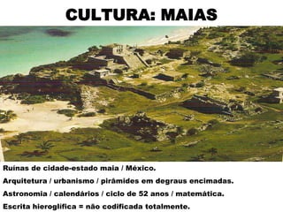 CULTURA: MAIAS




Ruínas de cidade-estado maia / México.
Arquitetura / urbanismo / pirâmides em degraus encimadas.
Astronomia / calendários / ciclo de 52 anos / matemática.
Escrita hieroglífica = não codificada totalmente.
 