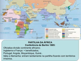 PARTILHA DA ÁFRICA
                       Conferência de Berlim 1885:
Oficializa divisão continente africano;
Inglaterra e França: + beneficiados;
Portugal: Angola, Moçambique, Guiné..
Itália e Alemanha: entram tardiamente na partilha ficando com territórios
irrisórios.
 