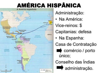 AMÉRICA HISPÂNICA
          Administração:
          • Na América:
          Vice-reinos: $
          Capitanias: defesa
          • Na Espanha:
          Casa de Contratação
              comércio / porto
            único;
          Conselho das Índias
               administração.
 