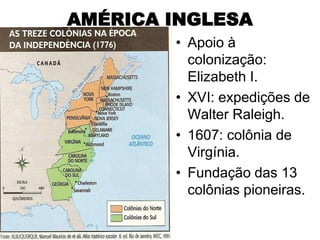 AMÉRICA INGLESA
        • Apoio à
          colonização:
          Elizabeth I.
        • XVI: expedições de
          Walter Raleigh.
        • 1607: colônia de
          Virgínia.
        • Fundação das 13
          colônias pioneiras.
 