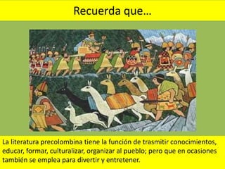 Recuerda que…
La literatura precolombina tiene la función de trasmitir conocimientos,
educar, formar, culturalizar, organizar al pueblo; pero que en ocasiones
también se emplea para divertir y entretener.
 