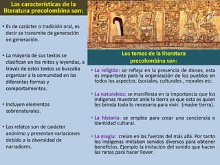 Las características de la
literatura precolombina son:
• Es de carácter o tradición oral, es
decir se transmite de generación
en generación.
• La mayoría de sus textos se
clasifican en los mitos y leyendas, a
través de estos textos se buscaba
organizar a la comunidad en las
diferentes formas y
comportamientos.
• Incluyen elementos
sobrenaturales.
• Los relatos son de carácter
anónimo y presentan variaciones
debido a la diversidad de
narradores.
Los temas de la literatura
precolombina son:
• La religión: se refleja en la presencia de dioses, esta
es importante para la organización de los pueblos en
todos los aspectos. (sociales, culturales , morales etc.
• La naturaleza: se manifiesta en la importancia que los
indígenas muestran ante la tierra ya que esta es quien
les brinda todo lo necesario para vivir. (madre tierra).
• La historia: se emplea para crear una conciencia e
identidad cultural.
• La magia: creían en las fuerzas del más allá. Por tanto
los indígenas imitaban sonidos diversos para obtener
beneficios. Ejemplo la imitación del sonido que hacen
las ranas para hacer llover.
 