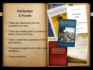 Oral literature
B. Proverbs
 These are statements that are
considered as wise.
 These are usually given by parents or
elders of the community.
 There is belief that experience is the
best teacher.
 To express broader truth, it often uses
metaphors.
 It uses metaphor
 