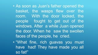 • As soon as Juan’s father opened the
basket, the wasps flew over the
room. With the door locked, the
people fought to get out of the
windows. After a while Juan opened
the door. When he saw the swollen
faces of the people, he cried.
• “What fine, rich guavas you must
have had! They have made you all
so fat!”
 