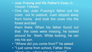 • Juan Pusong and His Father’s Cows (A
Visayan Folktale)
• One day Juan Pusong's father put his
cows out to pasture. Juan slipped away
from home and took the cows into the
forest and tied
them there. When his father found out
that the cows were missing, he looked
around for them. While looking, he ran
into his son.
• “Where did you come from?” he asked.
• “I just came from school, Father. How
 