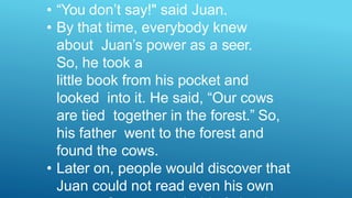 • “You don’t say!" said Juan.
• By that time, everybody knew
about Juan’s power as a seer.
So, he took a
little book from his pocket and
looked into it. He said, “Our cows
are tied together in the forest.” So,
his father went to the forest and
found the cows.
• Later on, people would discover that
Juan could not read even his own
 