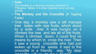 • Fable
• The monkey is a common animal character in
Philippine fables. It is often depicted as a cunning
animal.
• The Monkey and the Crocodile (A Tagalog
Fable)
• One day, a monkey saw a tall macopa
tree laden with ripe fruits, which stood
by a wide river. It was hungry, so it
climbed the tree and ate all of the fruits.
When it climbed down, it could find no
means by which to cross the river. Then
it saw a young crocodile who had just
woken up from its siesta. It said to the
crocodile in a friendly way, “My dear
 