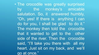 • The crocodile was greatly surprised
by the monkey’s amicable
salutation. So, it answered humbly,
“Oh, yes! If there is anything I can
do for you, I shall be glad to do it.”
The monkey then told the crocodile
that it wanted to get to the other
side of the river. Then the crocodile
said, “I’ll take you there with all my
heart. Just sit on my back, and we’ll
go at once.”
 