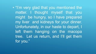 • “I’m very glad that you mentioned the
matter. I thought myself that you
might be hungry, so I have prepared
my liver and kidneys for your dinner.
Unfortunately, in our haste to depart, I
left them hanging on the macopa
tree. Let us return, and I’ll get them
for you.”
 