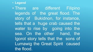 • Legend
• There are different Filipino
legends of the great flood. The
story of Bukidnon, for instance,
tells that a huge crab caused the
water to rise by going into the
sea. On the other hand, the
Igorot story tells that the sons of
Lumawig the Great Spirit caused
the flood.
 