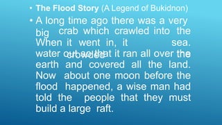 • The Flood Story (A Legend of Bukidnon)
• A long time ago there was a very
big
When it went in, it
crowded
crab which crawled into the
sea.
the
water out so that it ran all over the
earth and covered all the land.
Now about one moon before the
flood happened, a wise man had
told the people that they must
build a large raft.
 