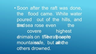 • Soon after the raft was done,
the flood came. White water
poured out of the hills, and
the sea rose
and
covere
d
mountains.
even the
highest
The people
and
animals on the raft were
safe, but all the
others drowned.
 