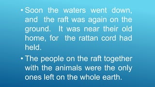 • Soon the waters went down,
and the raft was again on the
ground. It was near their old
home, for the rattan cord had
held.
• The people on the raft together
with the animals were the only
ones left on the whole earth.
 