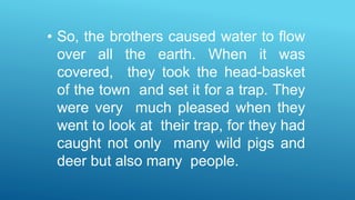• So, the brothers caused water to flow
over all the earth. When it was
covered, they took the head-basket
of the town and set it for a trap. They
were very much pleased when they
went to look at their trap, for they had
caught not only many wild pigs and
deer but also many people.
 