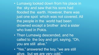 • Lumawig looked down from his place in
the sky and saw that his sons had
flooded the earth. However, there was
just one spot which was not covered. All
the people in the world had been
drowned except a brother and a sister
who lived in Pokis.
• Then Lumawig descended, and he
called to the boy and girl, saying, “Oh,
you are still alive.”
• “Yes,” answered the boy, “we are still
alive, but we are very cold.”
 