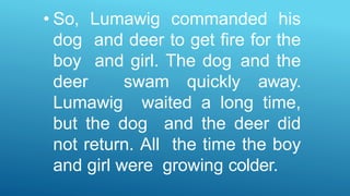 • So, Lumawig commanded his
dog and deer to get fire for the
boy and girl. The dog and the
deer swam quickly away.
Lumawig waited a long time,
but the dog and the deer did
not return. All the time the boy
and girl were growing colder.
 