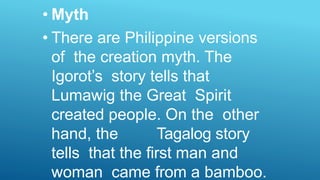 • Myth
• There are Philippine versions
of the creation myth. The
Igorot’s story tells that
Lumawig the Great Spirit
created people. On the other
hand, the Tagalog story
tells that the first man and
woman came from a bamboo.
 